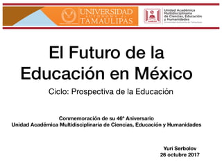 El Futuro de la
Educación en México
Ciclo: Prospectiva de la Educación
Yuri Serbolov
26 octubre 2017
Conmemoración de su 46º Aniversario
Unidad Académica Multidisciplinaria de Ciencias, Educación y Humanidades
 