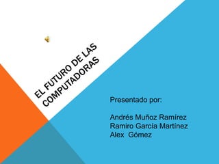 EL FUTURO DE LAS COMPUTADORAS Presentado por:  Andrés Muñoz Ramírez Ramiro García Martínez Alex  Gómez 