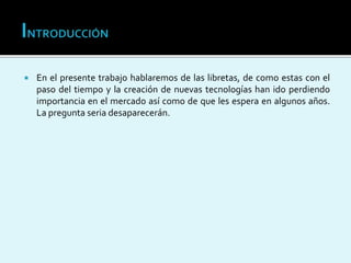  En el presente trabajo hablaremos de las libretas, de como estas con el
paso del tiempo y la creación de nuevas tecnologías han ido perdiendo
importancia en el mercado así como de que les espera en algunos años.
La pregunta seria desaparecerán.
 
