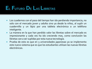  Los cuadernos con el paso del tiempo han ido perdiendo importancia, no
solo con el mercado joven y adulto sino ya desde la niñez, al suplir un
cuadernillo y un lápiz por una tableta electrónica o un teléfono
inteligente.
 La manera en la que han perdido valor las libretas sobre el mercado es
impresionante y cada ves ha ido creciendo mas, como conclusión las
libretas van a ser suplidas por esta nueva tecnología.
 Prueba de esto es que en 3 universidades japonesas ya se implemento
este nuevo sistema que es que los estudiantes utilizan las nuevas libretas
electrónicas.
 