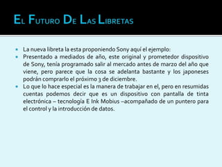  La nueva libreta la esta proponiendo Sony aquí el ejemplo:
 Presentado a mediados de año, este original y prometedor dispositivo
de Sony, tenía programado salir al mercado antes de marzo del año que
viene, pero parece que la cosa se adelanta bastante y los japoneses
podrán comprarlo el próximo 3 de diciembre.
 Lo que lo hace especial es la manera de trabajar en el, pero en resumidas
cuentas podemos decir que es un dispositivo con pantalla de tinta
electrónica – tecnología E Ink Mobius –acompañado de un puntero para
el control y la introducción de datos.
 
