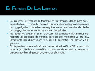  Lo siguiente interesante lo tenemos en su tamaño, ideado para ser el
equivalente al formato A4. Para ello dispone de una diagonal de pantalla
de 13,3 pulgadas, donde han conseguido meter una densidad de píxeles
de 150ppi, o lo que es lo mismo, 1.200×1.600 píxeles.
 No podemos asegurar si el producto ha cambiado físicamente con
respecto al prototipo de verano, pero en ese momento ya era muy
interesante por dimensiones y peso: 6,8 milímetros de grosor y 328
gramos.
 El dispositivo cuenta además con conectividad WiFi , 4GB de memoria
interna (ampliable vía microSD), y como era de esperar no tendrá un
precio asequible, alrededor de 750 euros al cambio.
 