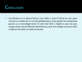  Las libretas en su época fueron muy útiles y asta la fecha los son, pero
vivimos en medio de un mundo globalizado y otros países han propuesto
gracias a su tecnología hacer la vida mas fácil y rápida es por eso que
surgen estas nuevas libretas electrónicas y que van a llegar en pocos años
a todo el mercado, en todo el mundo.
 