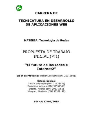 CARRERA DE
TECNICATURA EN DESARROLLO
DE APLICACIONES WEB
MATERIA: Tecnología de Redes
PROPUESTA DE TRABAJO
INICIAL (PTI)
“El futuro de las redes e
Internet2”
Líder de Proyecto: Walter Santucho (DNI 25316601)
Colaboradores:
García, Alejandro (DNI 31824131)
Dameson, Andrés (DNI 37557589)
Oporto, Andrés (DNI 29871761)
Vásquez, Gustavo (DNI 35379199)
FECHA: 17/07/2015
 