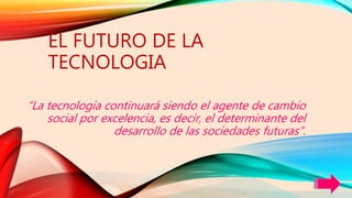 EL FUTURO DE LA
TECNOLOGIA
“La tecnología continuará siendo el agente de cambio
social por excelencia, es decir, el determinante del
desarrollo de las sociedades futuras”.
 