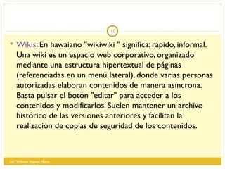Wikis : En hawaiano "wikiwiki " significa: rápido, informal. Una wiki es un espacio web corporativo, organizado mediante una estructura hipertextual de páginas (referenciadas en un menú lateral), donde varias personas autorizadas elaboran contenidos de manera asíncrona. Basta pulsar el botón "editar" para acceder a los contenidos y modificarlos. Suelen mantener un archivo histórico de las versiones anteriores y facilitan la realización de copias de seguridad de los contenidos. Lisº William Vegazo Muro  [email_address] 