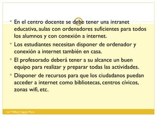 En el centro docente se debe tener una intranet educativa, aulas con ordenadores suficientes para todos los alumnos y con conexión a internet. Los estudiantes necesitan disponer de ordenador y conexión a internet también en casa. El profesorado deberá tener a su alcance un buen equipo para realizar y preparar todas las actividades. Disponer de recursos para que los ciudadanos puedan acceder a internet como bibliotecas, centros cívicos, zonas wifi, etc. Lisº William Vegazo Muro  [email_address] 