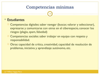 Competencias mínimas Estudiantes  Competencias digitales: saber navegar (buscar, valorar y seleccionar), expresarse y comunicarse con otros en el ciberespacio, conocer los riesgos (plagio, spam, falsedad) Competencias sociales: saber trabajar en equipo con respeto y responsabilidad. Otras: capacidad de crítica, creatividad, capacidad de resolución de problemas, iniciativa y aprendizaje autónomo, etc. Lisº William Vegazo Muro  [email_address] 