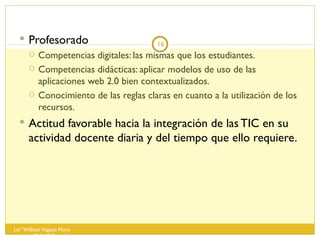 Profesorado  Competencias digitales: las mismas que los estudiantes. Competencias didácticas: aplicar modelos de uso de las aplicaciones web 2.0 bien contextualizados. Conocimiento de las reglas claras en cuanto a la utilización de los recursos. Actitud favorable hacia la integración de las TIC en su actividad docente diaria y del tiempo que ello requiere. Lisº William Vegazo Muro  [email_address] 
