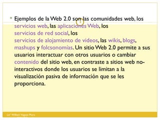 Ejemplos de la Web 2.0 son las comunidades web, los  servicios web , las  aplicaciones Web , los  servicios de red social , los  servicios de alojamiento de videos , las  wikis ,  blogs ,  mashups  y  folcsonomías . Un sitio Web 2.0 permite a sus usuarios interactuar con otros usuarios o cambiar  contenido  del sitio web, en contraste a sitios web no-interactivos donde los usuarios se limitan a la visualización pasiva de información que se les proporciona. Lisº William Vegazo Muro  [email_address] 