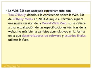 La Web 2.0 esta asociada estrechamente con  Tim O'Reilly , debido a la conferencia sobre la Web 2.0 de  O'Reilly Media  en 2004. Aunque el término sugiere una nueva versión de la  World Wide Web , no se refiere a una actualización de las especificaciones técnicas de la web, sino más bien a cambios acumulativos en la forma en la que  desarrolladores de software  y  usuarios finales  utilizan la Web. Lisº William Vegazo Muro  [email_address] 