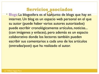 Servicios asociados Blogs : La blogosfera es el conjunto de blogs que hay en internet. Un blog es un espacio web personal en el que su autor (puede haber varios autores autorizados) puede escribir cronológicamente artículos, noticias...(con imágenes y enlaces), pero además es un espacio colaborativo donde los lectores también pueden escribir sus comentarios a cada uno de los artículos (entradas/post) que ha realizado el autor.  Lisº William Vegazo Muro  [email_address] 