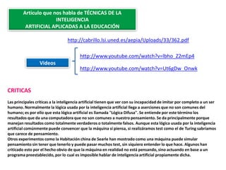 Articulo que nos habla de TÉCNICAS DE LA
                      INTELIGENCIA
         ARTIFICIAL APLICADAS A LA EDUCACIÓN

                                  http://cabrillo.lsi.uned.es/aepia/Uploads/33/362.pdf

                                         http://www.youtube.com/watch?v=lbho_Z2mEp4
                  Videos
                                         http://www.youtube.com/watch?v=Ut6gDw_Onwk


CRITICAS
Las principales críticas a la inteligencia artificial tienen que ver con su incapacidad de imitar por completo a un ser
humano. Normalmente la lógica usada por la inteligencia artificial llega a aserciones que no son comunes del
humano; es por ello que esta lógica artificial es llamada "Lógica Difusa". Se entiende por este término los
resultados que da una computadora que no son comunes a nuestro pensamiento. Se da principalmente porque
manejan resultados como totalmente verdaderos o totalmente falsos. Aunque esta lógica usada por la inteligencia
artificial comúnmente puede convencer que la máquina sí piensa, si realizáramos test como el de Turing sabríamos
que carece de pensamiento.
Otros experimentos como la Habitación china de Searle han mostrado como una máquina puede simular
pensamiento sin tener que tenerlo y puede pasar muchos test, sin siquiera entender lo que hace. Algunos han
criticado esto por el hecho obvio de que la máquina en realidad no está pensando, sino actuando en base a un
programa preestablecido, por lo cual es imposible hablar de inteligencia artificial propiamente dicha.
 