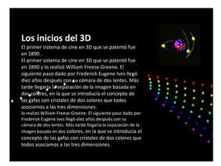 Los inicios del 3D
El primer sistema de cine en 3D que se patentó fue
en 1890 .
El primer sistema de cine en 3D que se patentó fue
en 1890 y lo realizó William Freese-Greene. El
siguiente paso dado por Frederick Eugene Ives llegó
diez años después con su cámara de dos lentes. Más
tarde llegaría la separación de la imagen basada en
dos colores, en la que se introducía el concepto de
las gafas con cristales de dos colores que todos
asociamos a las tres dimensiones.
lo realizó William Freese-Greene. El siguiente paso dado por
Frederick Eugene Ives llegó diez años después con su
cámara de dos lentes. Más tarde llegaría la separación de la
imagen basada en dos colores, en la que se introducía el
concepto de las gafas con cristales de dos colores que
todos asociamos a las tres dimensiones.
 