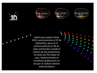 .




       Habría que esperar hasta
    1922, concretamente el 27 de
         septiembre, para ver la
       primera película en 3D en
     salas comerciales usando el
     sistema de dos proyectores.
      Su título fue The Power of
        Love. Posteriormente se
      sucedieron grabaciones en
      las que se usaban cámaras
            estereoscópicas
 