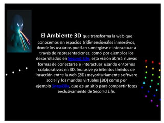 El Ambiente 3D que transforma la web que
 conocemos en espacios tridimensionales inmersivos,
 donde los usuarios puedan sumergirse e interactuar a
   través de representaciones, como por ejemplos los
desarrollados en Second Life, esta visión abrirá nuevas
  formas de conectarse e interactuar usando entornos
  colaborativos en 3D. Inclusive ya intentos tímidos de
inracción entre la web (2D) mayoritariamente software
       social y los mundos virtuales (3D) como por
ejemplo SnapZilla, que es un sitio para compartir fotos
              exclusivamente de Second Life.
 