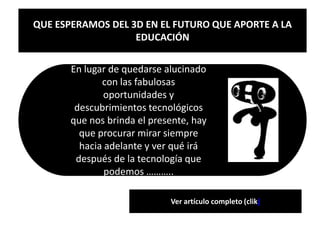 QUE ESPERAMOS DEL 3D EN EL FUTURO QUE APORTE A LA
                   EDUCACIÓN

       En lugar de quedarse alucinado
              con las fabulosas
               oportunidades y
        descubrimientos tecnológicos
       que nos brinda el presente, hay
         que procurar mirar siempre
         hacia adelante y ver qué irá
        después de la tecnología que
               podemos ………..

                             Ver artículo completo (clik)
 