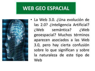 WEB GEO ESPACIAL
  • La Web 3.0. ¿Una evolución de
    las 2.0? ¿Inteligencia Artificial?
    ¿Web      semántica?       ¿Web
    geoespacial? Muchos términos
    aparecen asociados a las Web
    3.0, pero hay cierta confusión
    sobre lo que significan y sobre
    la naturaleza de este tipo de
    Web
 