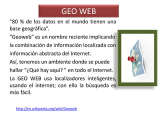 GEO WEB
“80 % de los datos en el mundo tienen una
base geográfica”.
“Geoweb” es un nombre reciente implicando
la combinación de información localizada con
información abstracta del Internet.
Así, tenemos un ambiente donde se puede
hallar “¿Qué hay aquí? ” en todo el Internet.
La GEO WEB usa localizadores inteligentes,
usando el internet; con ello la búsqueda es
más fácil.

  http://en.wikipedia.org/wiki/Geoweb
 