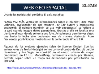 WEB GEO ESPACIAL
Una de las noticias del periódico El país, nos dice:

"CADA VEZ MÁS vemos las informaciones sobre el mundo", dice Mike
Liebhold, investigador de The Institute For The Future y especialista
engeoweb. El nombre (también se usa web geoespacial) se refiere a
la web cuando integra datos geográficos. Gracias a ella se localiza una
tienda o el lugar donde se toma una foto. Actualmente permite ver datos
que hasta la fecha sólo podíamos leer de manera abstracta. Abre
fascinantes posibilidades mostradas en la conferencia Where 2.0.

Algunos de los mejores ejemplos salen de Stamen Design. Con las
animaciones de Trulia Hindsight vemos como el centro de Detroit perdió
dinamismo y Las Vegas se convirtió en el centro urbano de mayor
crecimiento en EE UU. ModestMap, herramienta creada por Stamen,
permite seguir sobre un mapa las detenciones por prostitución en
Oakland.

  http://elpais.com/diario/2007/06/14/ciberpais/1181785883_850215.html
 