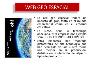 WEB GEO ESPACIAL
   • La red geo espacial tendrá un
     impacto de gran tanto en el mundo
     empresarial como en el entorno
     educativo.
   • La NASA tiene la tecnología
     adecuada, otra empresa por ejemplo
     será GOOGLE y MICROSOFT LIVE 3D.
   • Estas empresas han montado
     plataformas de alta tecnología que
     han permitido de una u otra forma
     una mejora en la producción,
     distribución y ubicación de algunos
     tipos de productos.
 