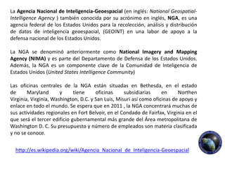 La Agencia Nacional de Inteligencia-Geoespacial (en inglés: National Geospatial-
Intelligence Agency ) también conocida por su acrónimo en inglés, NGA, es una
agencia federal de los Estados Unidos para la recolección, análisis y distribución
de datos de inteligencia geoespacial, (GEOINT) en una labor de apoyo a la
defensa nacional de los Estados Unidos.

La NGA se denominó anteriormente como National Imagery and Mapping
Agency (NIMA) y es parte del Departamento de Defensa de los Estados Unidos.
Además, la NGA es un componente clave de la Comunidad de Inteligencia de
Estados Unidos (United States Intelligence Community)

Las oficinas centrales de la NGA están situadas en Bethesda, en el estado
de      Maryland       y     tiene     oficinas     subsidiarias     en     Northen
Virginia, Virginia, Washington, D.C. y San Luis, Misuri así como oficinas de apoyo y
enlace en todo el mundo. Se espera que en 2011 , la NGA concentrará muchas de
sus actividades regionales en Fort Belvoir, en el Condado de Fairfax, Virginia en el
que será el tercer edificio gubernamental más grande del Área metropolitana de
Washington D. C. Su presupuesto y número de empleados son materia clasificada
y no se conoce.


  http://es.wikipedia.org/wiki/Agencia_Nacional_de_Inteligencia-Geoespacial
 