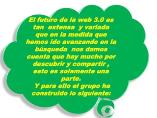 El futuro de la web 3.0 es
  tan extensa y variada
   que en la medida que
hemos ido avanzando en la
   búsqueda nos damos
cuenta que hay mucho por
  descubrir y compartir ,
  esto es solamente una
           parte.
   Y para ello el grupo ha
  construido lo siguiente:
 