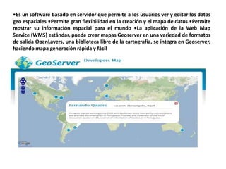 •Es un software basado en servidor que permite a los usuarios ver y editar los datos
geo espaciales •Permite gran flexibilidad en la creación y el mapa de datos •Permite
mostrar su información espacial para el mundo •La aplicación de la Web Map
Service (WMS) estándar, puede crear mapas Geoserver en una variedad de formatos
de salida OpenLayers, una biblioteca libre de la cartografía, se integra en Geoserver,
haciendo mapa generación rápida y fácil
 