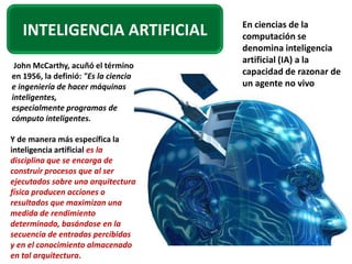 En ciencias de la
   INTELIGENCIA ARTIFICIAL            computación se
                                      denomina inteligencia
                                      artificial (IA) a la
 John McCarthy, acuñó el término
en 1956, la definió: "Es la ciencia   capacidad de razonar de
e ingeniería de hacer máquinas        un agente no vivo
inteligentes,
especialmente programas de
cómputo inteligentes.

Y de manera más específica la
inteligencia artificial es la
disciplina que se encarga de
construir procesos que al ser
ejecutados sobre una arquitectura
física producen acciones o
resultados que maximizan una
medida de rendimiento
determinada, basándose en la
secuencia de entradas percibidas
y en el conocimiento almacenado
en tal arquitectura.
 