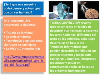 ¿Será que una maquina
podrá pensar y actuar igual
que un ser humano?

En el siguiente Link
                                TECHNOLOGYREVIEW resume
encontrará lo siguiente:
                                todo el concepto en la idea de
                                descubrir que nos hace a nosotros
• Triunfo de lo virtual
                                los seres humanos, diferentes del
• La web semántica
                                resto de los animales, para luego
• Tecnologías y aplicaciones,
                                desarrollar en base a eso
Un futuro no tan lejano
                                “modelos informáticos que
• La Web 4.0 y mucho más
                                puedan descubrir las fallas en sus
                                propios sistemas y luego auto
http://www.impulsocamarase
                                corregirse”. Entender, interpretar,
villa.com/Upload/Asi_sera_la_
                                reaccionar y actuar en
red_del_futuro.pdf
                                consecuencia serán las bases de
                                los próximos humanoides.
 
