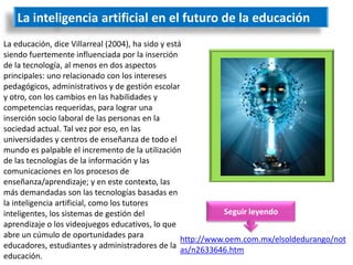 La inteligencia artificial en el futuro de la educación
La educación, dice Villarreal (2004), ha sido y está
siendo fuertemente influenciada por la inserción
de la tecnología, al menos en dos aspectos
principales: uno relacionado con los intereses
pedagógicos, administrativos y de gestión escolar
y otro, con los cambios en las habilidades y
competencias requeridas, para lograr una
inserción socio laboral de las personas en la
sociedad actual. Tal vez por eso, en las
universidades y centros de enseñanza de todo el
mundo es palpable el incremento de la utilización
de las tecnologías de la información y las
comunicaciones en los procesos de
enseñanza/aprendizaje; y en este contexto, las
más demandadas son las tecnologías basadas en
la inteligencia artificial, como los tutores
inteligentes, los sistemas de gestión del                      Seguir leyendo
aprendizaje o los videojuegos educativos, lo que
abre un cúmulo de oportunidades para
                                                    http://www.oem.com.mx/elsoldedurango/not
educadores, estudiantes y administradores de la as/n2633646.htm
educación.
 