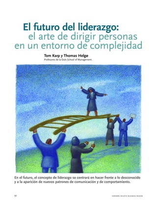 El futuro del liderazgo:
   el arte de dirigir personas
en un entorno de complejidad
                   Tom Karp y Thomas Helgø
                   Profesores de la Oslo School of Management.




En el futuro, el concepto de liderazgo se centrará en hacer frente a lo desconocido
y a la aparición de nuevos patrones de comunicación y de comportamiento.


50                                                               HARVARD DEUSTO BUSINESS REVIEW
 