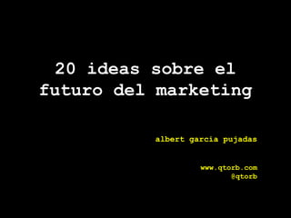 20 ideas sobre el futuro del marketing albert garcia pujadas www.qtorb.com @qtorb 
