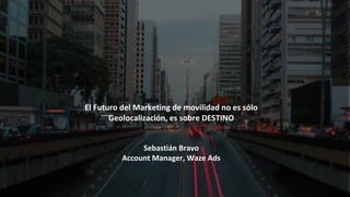 El Futuro del Marketing de movilidad no es sólo
Geolocalización, es sobre DESTINO
Sebastián Bravo
Account Manager, Waze Ads
 