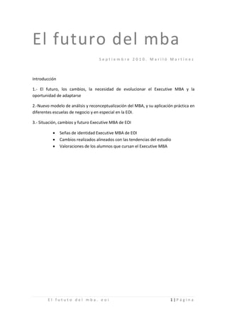 El futuro del mba
                                   Septiembre 2010. Mariló Martínez



Introducción

1.- El futuro, los cambios, la necesidad de evolucionar el Executive MBA y la
oportunidad de adaptarse

2.-Nuevo modelo de análisis y reconceptualización del MBA, y su aplicación práctica en
diferentes escuelas de negocio y en especial en la EOI.

3.- Situación, cambios y futuro Executive MBA de EOI

          •    Señas de identidad Executive MBA de EOI
          •    Cambios realizados alineados con las tendencias del estudio
          •    Valoraciones de los alumnos que cursan el Executive MBA




        El fututo del mba. eoi                                           1|Página
 