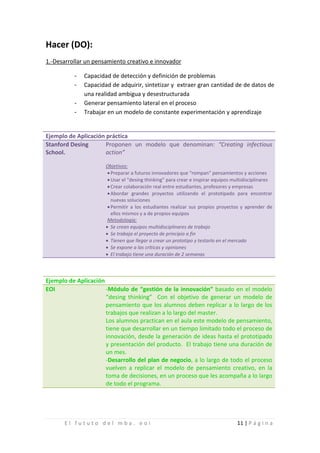Hacer (DO):
1.-Desarrollar un pensamiento creativo e innovador

          -
          -
              Capacidad de detección y definición de problemas
              Capacidad de adquirir, sintetizar y extraer gran cantidad de de datos de

          -
              una realidad ambigua y desestructurada

          -
              Generar pensamiento lateral en el proceso
              Trabajar en un modelo de constante experimentación y aprendizaje


Ejemplo de Aplicación práctica
Stanford Desing       Proponen un modelo que denominan: “Creating infectious
School.               action”

                      Objetivos:
                       • Preparar a futuros innovadores que “rompan” pensamientos y acciones
                       • Usar el “desing thinking” para crear e inspirar equipos multidisciplinares
                       • Crear colaboración real entre estudiantes, profesores y empresas
                       • Abordar grandes proyectos utilizando el prototipado para encontrar
                         nuevas soluciones
                       • Permitir a los estudiantes realizar sus propios proyectos y aprender de
                         ellos mismos y a de propios equipos
                       Metodología:
                      • Se crean equipos multidisciplinares de trabajo
                      • Se trabaja el proyecto de principio a fin
                      • Tienen que llegar a crear un prototipo y testarlo en el mercado
                      • Se expone a las críticas y opiniones
                      • El trabajo tiene una duración de 2 semanas



Ejemplo de Aplicación
EOI                   -Módulo de “gestión de la innovación” basado en el modelo
                      “desing thinking” Con el objetivo de generar un modelo de
                      pensamiento que los alumnos deben replicar a lo largo de los
                      trabajos que realizan a lo largo del master.
                      Los alumnos practican en el aula este modelo de pensamiento,
                      tiene que desarrollar en un tiempo limitado todo el proceso de
                      innovación, desde la generación de ideas hasta el prototipado
                      y presentación del producto. El trabajo tiene una duración de
                      un mes.
                      -Desarrollo del plan de negocio, a lo largo de todo el proceso
                      vuelven a replicar el modelo de pensamiento creativo, en la
                      toma de decisiones, en un proceso que les acompaña a lo largo
                      de todo el programa.




      El fututo del mba. eoi                                                      11 | P á g i n a
 