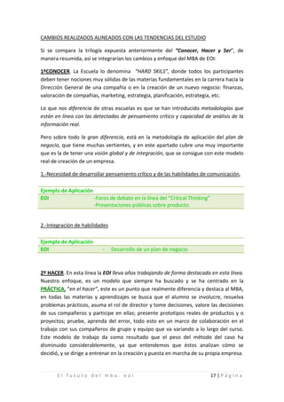 CAMBIOS REALIZADOS ALINEADOS CON LAS TENDENCIAS DEL ESTUDIO

Si se compara la trilogía expuesta anteriormente del “Conocer, Hacer y Ser”, de
manera resumida, así se integrarían los cambios y enfoque del MBA de EOI:

1ºCONOCER. La Escuela lo denomina “HARD SKILS”, donde todos los participantes
deben tener nociones muy sólidas de las materias fundamentales en la carrera hacia la
Dirección General de una compañía o en la creación de un nuevo negocio: finanzas,
valoración de compañías, marketing, estrategia, planificación, estrategia, etc.

Lo que nos diferencia de otras escuelas es que se han introducido metodologías que
están en línea con las detectadas de pensamiento crítico y capacidad de análisis de la
información real.

Pero sobre todo la gran diferencia, está en la metodología de aplicación del plan de
negocio, que tiene muchas vertientes, y en este apartado cubre una muy importante
que es la de tener una visión global y de integración, que se consigue con este modelo
real de creación de un empresa.

1.-Necesidad de desarrollar pensamiento crítico y de las habilidades de comunicación,

Ejemplo de Aplicación
EOI                   -Foros de debate en la línea del “Critical Thinking”
                      -Presentaciones públicas sobre producto.


2.-Integración de habilidades



                           -
Ejemplo de Aplicación
EOI                             Desarrollo de un plan de negocio



2º HACER. En esta línea la EOI lleva años trabajando de forma destacada en esta línea.
Nuestro enfoque, es un modelo que siempre ha buscado y se ha centrado en la
PRÁCTICA, “en el hacer”, este es un punto que realmente diferencia y destaca al MBA,
en todas las materias y aprendizajes se busca que el alumno se involucre, resuelva
problemas prácticos, asuma el rol de director y tome decisiones, valore las decisiones
de sus compañeros y participe en ellas; presente prototipos reales de productos y o
proyectos; pruebe, aprenda del error, todo esto en un marco de colaboración en el
trabajo con sus compañeros de grupo y equipo que va variando a lo largo del curso.
Este modelo de trabajo da como resultado que el peso del método del caso ha
disminuido considerablemente, ya que entendemos que éstos analizan cómo se
decidió, y se dirige a entrenar en la creación y puesta en marcha de su propia empresa.


       El fututo del mba. eoi                                                17 | P á g i n a
 