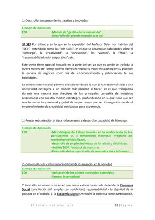 1.-Desarrollar un pensamiento creativo e innovador

Ejemplo de Aplicación
EOI                   -Módulo de “gestión de la innovación”
                      -Desarrollo del plan de negocio (star up)

3º SER Por último y en lo que en la exposición del Profesor Datar nos hablaba del
“SER”, entendidas como las “soft skills”, en el que se desarrollan habilidades sobre el
“liderazgo”, la “creatividad”, la “innovación”, los “valores”, la “ética”, la
“responsabilidad social corporativa”, etc.

Este punto tiene especial hincapié en la parte del ser, ya que es donde se traslada la
nueva manera de formar nuevos líderes es necesario incluir el coaching en su paso por
la escuela de negocios como vía de autoconocimiento y potenciación de sus
habilidades.

La semana internacional permite evolucionar desde lo que es la tradicional visita a una
universidad extranjera a un modelo más próximo al hacer, en el que trabajamos
durante una semana con directivos de las principales compañía de industrias
relacionadas con nuestro modelo estratégico, profundizando en lo que tiene que ser
una forma de internacional y global de lo que tienen que ser los negocios, donde el
emprendimiento y la creatividad son básicas para experiencia.



1.-Prestar más atención al desarrollo personal y desarrollar capacidad de liderazgo:

Ejemplo de Aplicación
EOI                   -Metodologías de trabajo basadas en la colaboración de los
                      participantes Vs la competición individual -Programa de
                      mentoring individualizado,
                      -desarrollo de un plan individual de fortalezas y debilidades.
                      -Análisis 360º. Feedback de mentores.
                      -Desarrollo de las capacidades de comunicación e influencia:



2.-Contemplar el rol y la responsabilidad de los negocios en la sociedad
Ejemplo de Aplicación
EOI                     -Aplicación de los valores nuevo plan estratégico
                        -Semana internacional

Y todo ello en un entorno en el que como valores la escuela defiende la Economía
Social (conciliación del empleo con solidaridad, responsabilidad y la dignidad de la
persona en el trabajo. ), la Economía Digital (entender la empresa como participación,


       El fututo del mba. eoi                                               18 | P á g i n a
 
