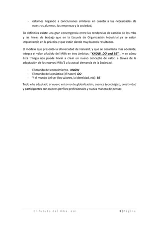 -   estamos llegando a conclusiones similares en cuanto a las necesidades de
       nuestros alumnos, las empresas y la sociedad,

En definitiva existe una gran convergencia entre las tendencias de cambio de los mba
y las líneas de trabajo que en la Escuela de Organización Industrial ya se están
implantando en la práctica y que están dando muy buenos resultados.

El modelo que presentó la Universidad de Harvard, y que se desarrolla más adelante,
integra el valor añadido del MBA en tres ámbitos: “KNOW, DO and BE” , y en cómo
ésta trilogía nos puede llevar a crear un nuevo concepto de valor, a través de la
adaptación de los nuevos MBA´S a la actual demanda de la Sociedad:

   -
   -
       El mundo del conocimiento. KNOW

   -
       El mundo de la práctica (el hacer) DO
       Y el mundo del ser (los valores, la identidad, etc) BE

Todo ello adaptado al nuevo entorno de globalización, avance tecnológico, creatividad
y participantes con nuevos perfiles profesionales y nueva manera de pensar.




        El fututo del mba. eoi                                          3|Página
 