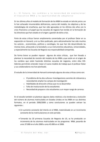 1.- El futuro, los cambios y la necesidad de evolucionar
el Executive MBA y la oportunidad de adaptarse


En los últimos años el modelo de formación de los MBA ha estado en tela de juicio y se
le han achacado innumerables deficiencias, acerca del modelo, los objetivos y de las
metodologías de enseñanza, que han sido agravadas en los últimos dos años con la
crisis financiera y el papel que las escuelas de negocio han tenido en la formación de
los directivos que han estado en el origen y gestión de dicha crisis.

Parte de estas críticas fueron ampliamente comentadas por el profesor Datar en su
exposición en Harvard, y en su libro publicado, pero adicionalmente han sido muchos
los autores , economistas, políticos y sociólogos, los que han ido desarrollando las
mismas tesis, achacando a la Sociedad y a sus instrumentos educativos, Universidades,
y especialmente las Escuelas de Negocio esa responsabilidad compartida.

De forma breve se pueden repasar algunas de estas críticas, que han llevado a
plantear la necesidad de revisión del modelo de los MBA y que están en el origen de
los cambios que están haciendo distintas escuelas de negocios, entre ellas EOI.
Además permitirán entender mejor el nuevo modelo de trabajo que el profesor Datar
y sus colaboradores nos han planteado.

El estudio de la Universidad de Harvard contempla algunas de estas críticas como son:

          o El problema de las dos culturas: Investigaciones carentes de relevancia y
            necesidad de ampliar los campos de investigación
          o Habilidades de dirección críticas que no se desarrollan
          o Falta de involucración de los estudiantes
          o Necesidad de preparar a los estudiantes a un mayor rango de carreras


En el estudio también se plantean algunos datos relativos a las tendencias y evolución
del número de alumnos matriculados en Estados Unidos en los MBA en sus distintos
formatos, en el periodo 2000/2008 y como conclusiones se pueden extraer las
siguientes :

     • Un aumento constante del interés en el MBA, materializado en un incremento
       constante de las matriculaciones en este periodo.

     • Tomando las 20 primeras Escuelas de Negocio de US, se ha producido un
       incremento de los alumnos matriculados en los programas MBA, pasando de
       unos 37.000 en el año 2000 a unos 45.000 en el 2008.



        El fututo del mba. eoi                                           4|Página
 
