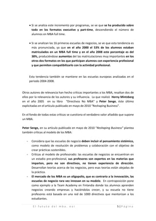 • Si se analiza este incremento por programas, se ve que se ha producido sobre
         todo en los formatos executive y part-time, descendiendo el número de
         alumnos en MBA full time.

       • Si se analizan las 16 primeras escuelas de negocios, se ve que esta tendencia es
         más pronunciada, ya que en el año 2000 el 53% de los alumnos estaban
         matriculados en un MBA full time y en el año 2008 este porcentaje es del
         38%, produciéndose aumentos del las matriculaciones muy importantes en los
         otros dos formatos en los que participan alumnos con experiencia profesional
         y que permiten compatibilizarlo con la actividad profesional.


       Esta tendencia también se mantiene en las escuelas europeas analizadas en el
       periodo 2004-2008.


Otros autores de relevancia han hecho críticas importantes a los MBA, resaltan dos de
ellos por la relevancia de los autores y su influencia. La que realizó Herny Mintzberg
en el año 2005 en su libro “Directivos No MBA” y Peter Senge, éste último
explicitadas en el artículo publicado en mayo de 2010 “Reshaping Business”.

En el fondo de todas estas críticas se cuestiona el verdadero valor añadido que supone
un MBA.

Peter Senge, en su artículo publicado en mayo de 2010 “Reshaping Business” plantea
también críticas al modelo de los MBA:

   -    Considera que las escuelas de negocio deben incluir el pensamiento sistémico,
        como modelo de resolución de problemas y colaboración con el objetivo de

   -
        crear prácticas sostenibles.
        Críticas al modelo de profesorado: las escuelas de negocios se encuentran en
        un estadio pre-profesional, sus profesores son expertos en las materias que
        imparten, pero no son directivos, no tienen experiencia de dirección.
        Desarrollan teorías acerca de los negocios, pero esas teorías están alejadas de

   -
        la práctica.
        El mercado de los MBA es un oligopolio, que es contrario a la innovación, las
        escuelas de negocio rara vez innovan en su modelo. En contraposición pone
        como ejemplo a la Team Academy en Finlandia donde los alumnos aprenden
        negocios creando empresas y haciéndolas crecer, y su escuela no tiene
        profesores está basada en una red de 1000 directivos que mentorizan a los
        estudiantes.

         El fututo del mba. eoi                                            5|Página
 