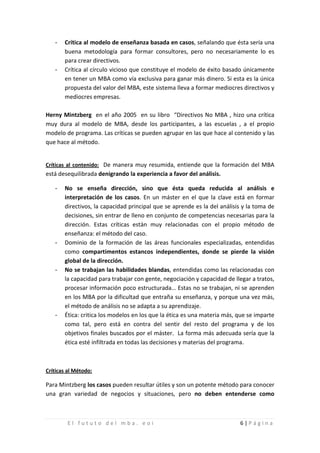-   Crítica al modelo de enseñanza basada en casos, señalando que ésta sería una
       buena metodología para formar consultores, pero no necesariamente lo es

   -
       para crear directivos.
       Crítica al círculo vicioso que constituye el modelo de éxito basado únicamente
       en tener un MBA como vía exclusiva para ganar más dinero. Si esta es la única
       propuesta del valor del MBA, este sistema lleva a formar mediocres directivos y
       mediocres empresas.

Herny Mintzberg en el año 2005 en su libro “Directivos No MBA , hizo una crítica
muy dura al modelo de MBA, desde los participantes, a las escuelas , a el propio
modelo de programa. Las críticas se pueden agrupar en las que hace al contenido y las
que hace al método.


Críticas al contenido: De manera muy resumida, entiende que la formación del MBA
está desequilibrada denigrando la experiencia a favor del análisis.

   -   No se enseña dirección, sino que ésta queda reducida al análisis e
       interpretación de los casos. En un máster en el que la clave está en formar
       directivos, la capacidad principal que se aprende es la del análisis y la toma de
       decisiones, sin entrar de lleno en conjunto de competencias necesarias para la
       dirección. Estas críticas están muy relacionadas con el propio método de

   -
       enseñanza: el método del caso.
       Dominio de la formación de las áreas funcionales especializadas, entendidas
       como compartimentos estancos independientes, donde se pierde la visión

   -
       global de la dirección.
       No se trabajan las habilidades blandas, entendidas como las relacionadas con
       la capacidad para trabajar con gente, negociación y capacidad de llegar a tratos,
       procesar información poco estructurada… Estas no se trabajan, ni se aprenden
       en los MBA por la dificultad que entraña su enseñanza, y porque una vez más,

   -
       el método de análisis no se adapta a su aprendizaje.
       Ética: critica los modelos en los que la ética es una materia más, que se imparte
       como tal, pero está en contra del sentir del resto del programa y de los
       objetivos finales buscados por el máster. La forma más adecuada sería que la
       ética esté infiltrada en todas las decisiones y materias del programa.



Críticas al Método:

Para Mintzberg los casos pueden resultar útiles y son un potente método para conocer
una gran variedad de negocios y situaciones, pero no deben entenderse como



        El fututo del mba. eoi                                            6|Página
 