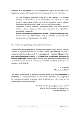 sustitutos de la experiencia sino como complementos, tienen puntos débiles muy
importantes para ser utilizados como método exclusivo en la formación directiva:

   -   Los casos no reflejan la realidad, ya que ésta es más compleja. En la actividad
       directiva, la información es mucho más compleja y desestructura, no están
       todos los argumentos ordenados encima de una mesa, y los casos se redactan

   -
       de un modo determinado para llegar a una conclusión determinada.
       La dirección se reduce al análisis y los directivos deben hacer mucho más que
       analizar y tomar decisiones, deben crear acontecimientos implicando y

   -
       estimulando a los demás.
       Es muy difícil enseñar competencias “blandas” desde el método del caso,
       cuando éstas son determinantes para la dirección y requieren más
       competencias que el análisis de la información.



Para finalizar este apartado, dos citas que ilustran lo anterior:

“En un mundo lleno de experiencias, un mundo de visiones, sonidos y olores, nuestras
escuelas de negocios consiguen que los chicos y chicas sigan hablando sin parar y
analizando y decidiendo. Un mundo de hacer, ver, sentir y escuchar, debe desarrollar
el pensamiento de nuestros líderes. En el análisis final, lo que acaban dominando no
es lo que necesitamos. Puede que estas escuelas estén ampliando los conocimientos de
sus alumnos sobre el mundo de los negocios, pero están estrechando las percepciones
que tienen de la dirección”

                                                                             H. Mintzberg
                                                                    “Directivos, no MBAs”

“las nuevas generaciones de empresas necesitan líderes que sean apasionados y
resolutivos, no necesitan visionarios sino misionarios. Misionarios que consigan que
las cosas ocurran. ¿puede su escuela marcar la diferencia en estos temas con las
nuevas generaciones? Yo creo que sí”

                                        Frank Horwitz “transforming the business school”
                                              Director Cranfield School of Manangement.
                                                                  Cranfield University. UK




        El fututo del mba. eoi                                              7|Página
 