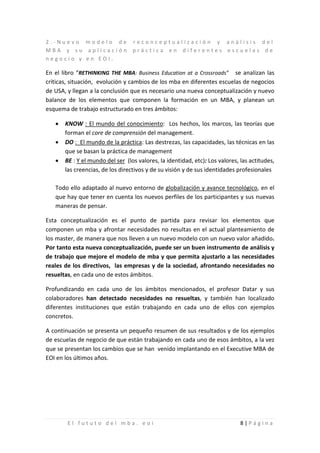 2.-Nuevo modelo de reconceptualización y análisis del
MBA y su aplicación práctica en diferentes escuelas de
negocio y en EOI.

En el libro “RETHINKING THE MBA: Business Education at a Crossroads” se analizan las
críticas, situación, evolución y cambios de los mba en diferentes escuelas de negocios
de USA, y llegan a la conclusión que es necesario una nueva conceptualización y nuevo
balance de los elementos que componen la formación en un MBA, y planean un
esquema de trabajo estructurado en tres ámbitos:

   •   KNOW : El mundo del conocimiento: Los hechos, los marcos, las teorías que
       forman el core de comprensión del management.
   •   DO : El mundo de la práctica: Las destrezas, las capacidades, las técnicas en las
       que se basan la práctica de management
   •   BE : Y el mundo del ser (los valores, la identidad, etc): Los valores, las actitudes,
       las creencias, de los directivos y de su visión y de sus identidades profesionales

   Todo ello adaptado al nuevo entorno de globalización y avance tecnológico, en el
   que hay que tener en cuenta los nuevos perfiles de los participantes y sus nuevas
   maneras de pensar.

Esta conceptualización es el punto de partida para revisar los elementos que
componen un mba y afrontar necesidades no resultas en el actual planteamiento de
los master, de manera que nos lleven a un nuevo modelo con un nuevo valor añadido.
Por tanto esta nueva conceptualización, puede ser un buen instrumento de análisis y
de trabajo que mejore el modelo de mba y que permita ajustarlo a las necesidades
reales de los directivos, las empresas y de la sociedad, afrontando necesidades no
resueltas, en cada uno de estos ámbitos.

Profundizando en cada uno de los ámbitos mencionados, el profesor Datar y sus
colaboradores han detectado necesidades no resueltas, y también han localizado
diferentes instituciones que están trabajando en cada uno de ellos con ejemplos
concretos.

A continuación se presenta un pequeño resumen de sus resultados y de los ejemplos
de escuelas de negocio de que están trabajando en cada uno de esos ámbitos, a la vez
que se presentan los cambios que se han venido implantando en el Executive MBA de
EOI en los últimos años.




        El fututo del mba. eoi                                                8|Página
 