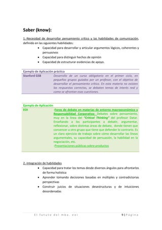 Saber (know):
1.-Necesidad de desarrollar pensamiento crítico y las habilidades de comunicación,
definido en las siguientes habilidades:
           • Capacidad para desarrollar y articular argumentos lógicos, coherentes y
               persuasivos
           • Capacidad para distinguir hechos de opinión
           • Capacidad de estructurar evidencias de apoyo.

Ejemplo de Aplicación práctica
Stanford GSB          Desarrollo de un curso obligatorio en el primer ciclo, en
                      pequeños grupos guiados por un profesor, con el objetivo de
                      desarrollar el pensamiento crítico. En esta materia no existen
                      las respuestas correctas, se debaten temas de interés real y
                      como se afrontan esas cuestiones.



Ejemplo de Aplicación
EOI                   -Foros de debate en materias de entorno macroeconómico y
                      Responsabilidad Corporativa: Debates sobre pensamiento,
                      muy en la línea del “Critical Thinking” del profesor Datar.
                      Enseñando a los participantes a debatir, argumentar,
                      reflexionar, sobre distintas áreas de debate, donde tienen que
                      convencer a otro grupo que tiene que defender lo contrario. Es
                      un claro ejercicio de trabajo sobre cómo desarrollar las líneas
                      argumentales, su capacidad de persuasión, la habilidad en la
                      negociación, etc.
                      -Presentaciones públicas sobre productos




2.-Integración de habilidades
           • Capacidad para tratar los temas desde diversos ángulos para afrontarlos
               de forma holística
           • Aprender tomando decisiones basadas en múltiples y contradictorias
               perspectivas
           • Construir juicios de situaciones desestructuras y de intuiciones
               desordenadas




        El fututo del mba. eoi                                          9|Página
 