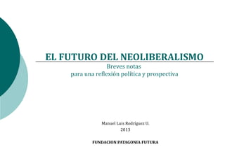 EL FUTURO DEL NEOLIBERALISMO
                  Breves notas
    para una reflexión política y prospectiva




               Manuel Luis Rodríguez U.
                        2013

            FUNDACION PATAGONIA FUTURA
 
