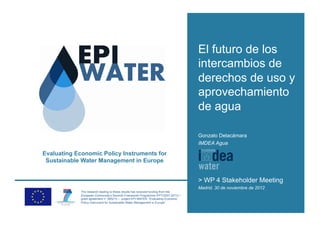 El futuro de los
                                                                                   intercambios de
                                                                                   derechos de uso y
                                                                                   aprovechamiento
                                                                                   de agua

                                                                                   Gonzalo Delacámara
                                                                                   IMDEA Agua

Evaluating Economic Policy Instruments for
 Sustainable Water Management in Europe


                                                                                   > WP 4 Stakeholder Meeting
                                                                                   Madrid, 30 de noviembre de 2012
             The research leading to these results has received funding from the
             European Community’s Seventh Framework Programme (FP7/2007-2013) /
             grant agreement n° 265213 – project EPI-WATER “Evaluating Economic
             Policy Instrument for Sustainable Water Management in Europe”.
 