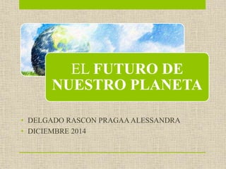 EL FUTURO DE 
NUESTRO PLANETA 
• DELGADO RASCON PRAGAA ALESSANDRA 
• DICIEMBRE 2014 
 