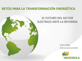 RETOS PARA LA TRANSFORMACIÓN ENERGÉTICA 
Patxi Calleja 
8 de octubre de 2014 
EL FUTURO DEL SECTOR ELÉCTRICO ANTE LA REFORMA  