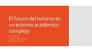 El futuro del turismo en
un entorno académico
complejo
Enrique Cabanilla
Universidad central del Ecuador
eacabanilla@uce.edu.ec
 